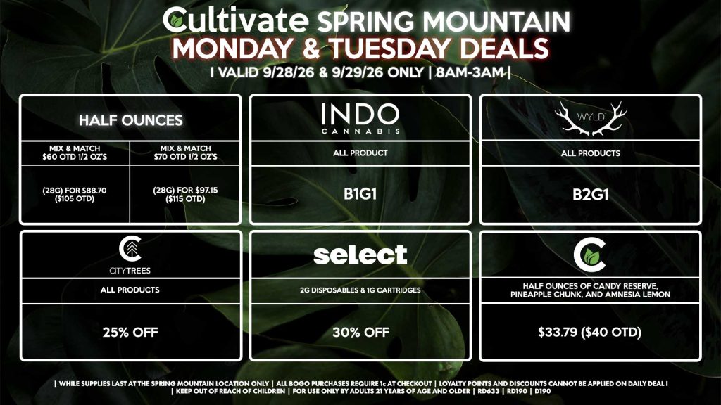 Cultivate Las Vegas SPRING MOUNTAIN Dispensary Daily Deals! Valid MONDAY & TUESDAY 9/28-9/29 Only | 8AM-3AM | While Supplies Last! HALF OUNCES - Mix & Match $60 OTD 1/2 OZ’s (28g) for $88.70 ($105 OTD) - Mix & Match $70 OTD 1/2 OZ’s (28g) for $97.15 ($115 OTD) CULTIVATE - Half Ounces of Candy Reserve, Pineapple Chunk, and Amnesia Lemon for $33.79 ($40 OTD) INDO - All Products B1G1 WYLD - Gummies B2G1 SELECT - 2g Disposables & 1g Cartridges for 30% Off CITY TREES - All Products for 25% Off | Valid Monday (9/28/26) and Tuesday (9/29/26) at the Spring Mountain Location only, while supplies last | All BOGO purchases require 1¢ at checkout. | All deals include tax | Keep out of reach of children. For use only by adults 21 years of age and older. | Open 8AM to 3AM | Visit cultivatelv.com for more information |