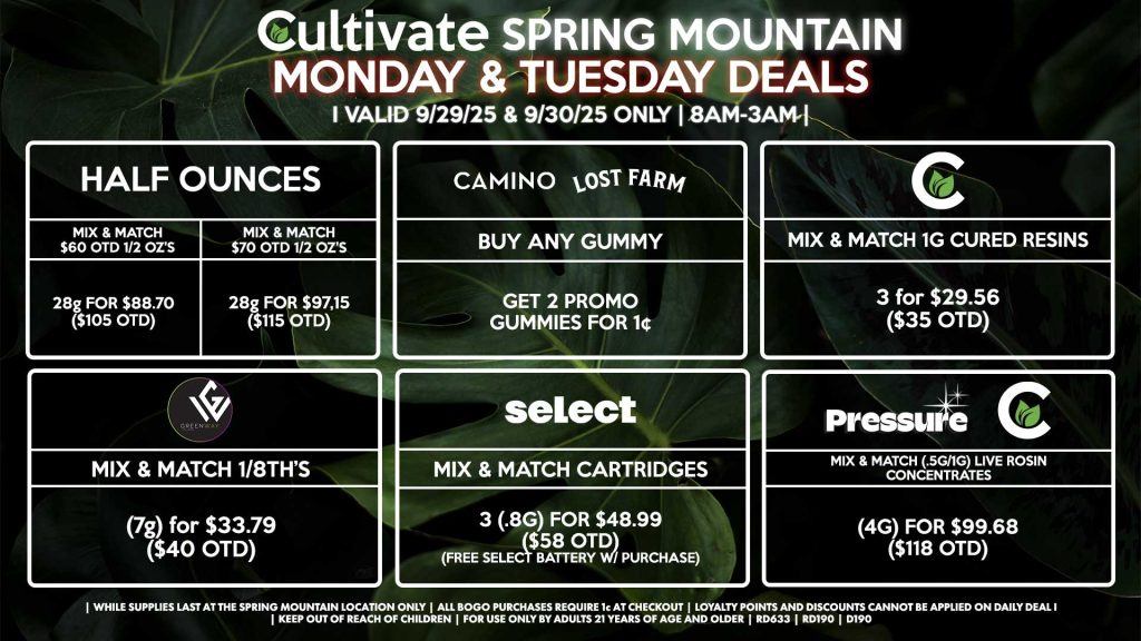 Cultivate Las Vegas SPRING MOUNTAIN Dispensary Daily Deals! Valid MONDAY & TUESDAY 9/29-9/30 Only | 8AM-3AM | While Supplies Last! HALF OUNCES - Mix & Match $60 OTD 1/2 Oz’s 28g for $88.70 ($105 OTD) - Mix & Match $70 OTD 1/2 Oz’s 28g for $97.15 ($115 OTD) CULTIVATE - Mix & Match 1g Cured Resins 3 for $29.56 ($35 OTD) CAMINO/LOST FARMS - Buy Any Gummy, Get 2 Promo Gummies for 1¢ GREENWAY - Mix & Match 1/8th’s (7g) for $33.79 ($40 OTD) SELECT - Mix & Match Cartridges 3 (.8g) for $48.99 ($58 OTD) (Free Select Battery w/ Purchase) PRESSURE/CULTIVATE - Mix & Match (.5g/1g) Live Rosin Concentrates (4g) for $99.68 ($118 OTD) | Valid Monday (9/29/25) and Tuesday (9/30/25) at the Spring Mountain Location only, while supplies last | All BOGO purchases require 1¢ at checkout. | All deals include tax | Keep out of reach of children. For use only by adults 21 years of age and older. | Open 8AM to 3AM | Visit cultivatelv.com for more information |