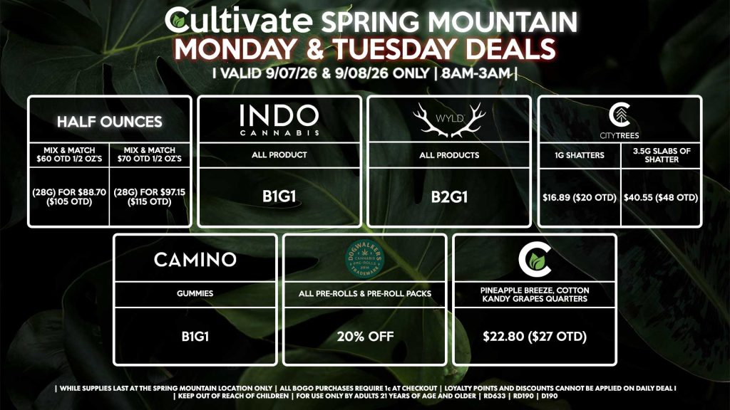 Cultivate Las Vegas SPRING MOUNTAIN Dispensary Daily Deals! Valid MONDAY & TUESDAY 9/07-9/08 Only | 8AM-3AM | While Supplies Last! HALF OUNCES - Mix & Match $60 OTD 1/2 OZ’s (28g) for $88.70 ($105 OTD) - Mix & Match $70 OTD 1/2 OZ’s (28g) for $97.15 ($115 OTD) CULTIVATE - Pineapple Breeze, Cotton Kandy Grapes Quarters for $22.80 ($27 OTD) CITY TREES - 1g Shatters for $16.89 ($20 OTD) - 3.5g Slabs of Shatter for $40.55 ($48 OTD) INDO - All Products B1G1 DOGWALKERS - Infused & Non-Infused Pre Roll packs for 20% Off WYLD - Gummies B2G1 CAMINO - Gummies B1G1 | Valid Monday (9/07/26) and Tuesday (9/08/26) at the Spring Mountain Location only, while supplies last | All BOGO purchases require 1¢ at checkout. | All deals include tax | Keep out of reach of children. For use only by adults 21 years of age and older. | Open 8AM to 3AM | Visit cultivatelv.com for more information |