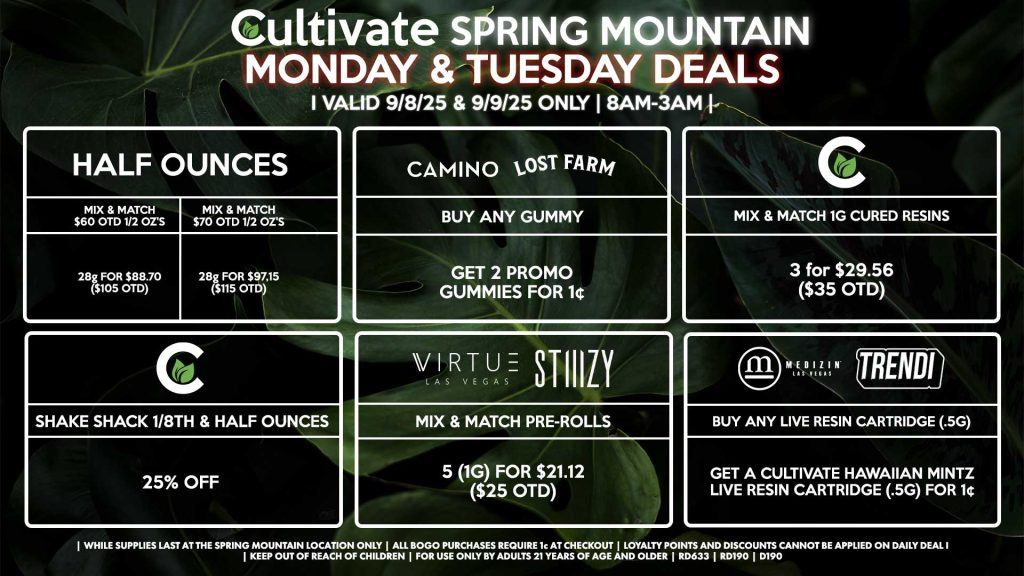 Cultivate Las Vegas Dispensary Daily Deals! Valid MONDAY & TUESDAY 9/8-9/9 Only | 8AM-3AM | While Supplies Last! HALF OUNCES - Mix & Match $60 OTD 1/2 Oz’s 28g for $88.70 ($105 OTD) - Mix & Match $70 OTD 1/2 Oz’s 28g for $97.15 ($115 OTD) CULTIVATE - Mix & Match 1g Cured Resins 3 for $29.56 ($35 OTD) - Shake Shack 1/8th & Half Ounces for 25% Off CAMINO/LOST FARMS - Buy Any Gummy, Get 2 Promo Gummies for 1¢ MEDIZIN/TRENDI - Buy Any Live Resin Cartridge (.5g), Get a Cultivate Hawaiian Mintz Live Resin Cartridge (.5g) for 1¢ STIIIZY - Mix & Match Pre Rolls 5 (1g) for $21.12 ($25 OTD) | Valid Monday (9/8/25) and Tuesday (9/9/25) at the Spring Mountain Location only, while supplies last | All BOGO purchases require 1¢ at checkout. | All deals include tax | Keep out of reach of children. For use only by adults 21 years of age and older. | Open 8AM to 3AM | Visit cultivatelv.com for more information |