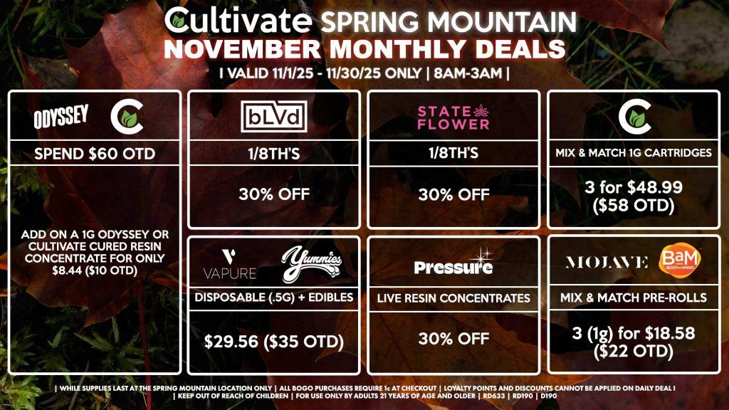 Cultivate Las Vegas SPRING MOUNTAIN Dispensary Monthly Deals! Valid Month of November 11/1-11/30 Only | 8AM-3AM | While Supplies Last!
BLVD
- 1/8th’s for 30% Off
STATE FLOWER
- 1/8th’s for 30% Off
PRESSURE
- Live Resin Concentrates for 30% Off
YUMMIES/VAPURE
- Disposable (.5g) + Edible for $29.56 ($35 OTD)
MOJAVE/BAM
- Mix & Match Pre-Rolls 3 (1g) for $18.58 ($22 OTD)
CULTIVATE
- Mix & Match 1g Cartridges 3 for $48.99 ($58 OTD)
ODYSSEY/CULTIVATE
- Spend $60 OTD, Add On a 1g Odyssey or Cultivate Cured Resin Concentrate for Only $8.44 ($10 OTD)

| Valid Month of November (11/1/25) - (11/30/25) at the Spring Mountain Location only, while supplies last | All BOGO purchases require 1¢ at checkout. | All deals include tax | Keep out of reach of children. For use only by adults 21 years of age and older. | Visit cultivatelv.com for more information | 
