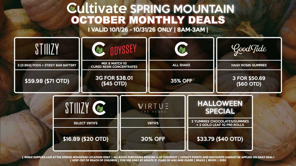 Cultivate Las Vegas SPRING MOUNTAIN Dispensary Monthly Deals! Valid Month of October 10/1-10/31 Only | 8AM-3AM | While Supplies Last! STIIIZY - 3 (0.95g) Pods + STIIIZY Bar Battery for $59.98 ($71 OTD) ODYSSEY/CULTIVATE - Mix & Match 1g Cured Resin Concentrates 3g for $38.01 ($45 OTD) CULTIVATE - All Shake for 35% Off GOOD TIDE - Hash Rosin Gummies 3 for $50.69 ($60 OTD) CULTIVATE/STIIIZY - Select 1/8th’s for $16.89 ($20 OTD) VIRTUE - 1/8th’s for 35% Off HALLOWEEN SPECIAL - 2 Yummies Chocolates/Gummies + 2 Gold Leaf 1g Pre-Rolls for $33.79 ($40 OTD) | Valid Month of October l (10/1/26) - (10/31/26) at the Spring Mountain Location only, while supplies last | All BOGO purchases require 1¢ at checkout. | All deals include tax | Keep out of reach of children. For use only by adults 21 years of age and older. | Visit cultivatelv.com for more information |