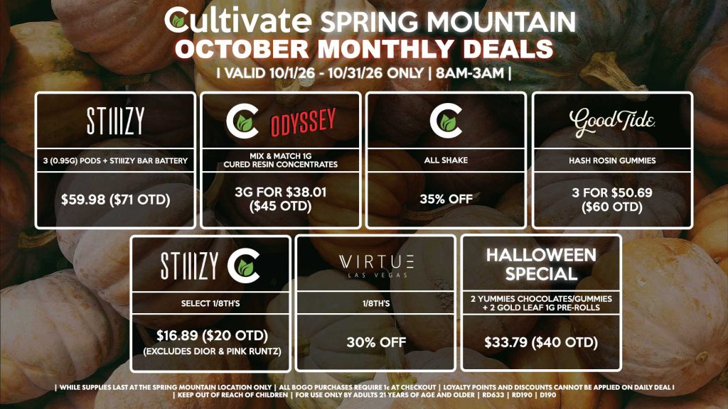 Cultivate Las Vegas SPRING MOUNTAIN Dispensary Monthly Deals! Valid Month of October 10/1-10/31 Only | 8AM-3AM | While Supplies Last!
STIIIZY
- 3 (0.95g) Pods + STIIIZY Bar Battery for $59.98 ($71 OTD)
ODYSSEY/CULTIVATE
- Mix & Match 1g Cured Resin Concentrates 3g for $38.01 ($45 OTD)
CULTIVATE
- All Shake for 35% Off
GOOD TIDE
- Hash Rosin Gummies 3 for $50.69 ($60 OTD)
CULTIVATE/STIIIZY
- Select 1/8th’s for $16.89 ($20 OTD) (Excludes Dior & Pink Runtz)
VIRTUE
- 1/8th’s for 35% Off
HALLOWEEN SPECIAL
- 2 Yummies Chocolates/Gummies + 2 Gold Leaf 1g Pre-Rolls for $33.79 ($40 OTD)

| Valid Month of October l (10/1/26) - (10/31/26) at the Spring Mountain Location only, while supplies last | All BOGO purchases require 1¢ at checkout. | All deals include tax | Keep out of reach of children. For use only by adults 21 years of age and older. | Visit cultivatelv.com for more information |
