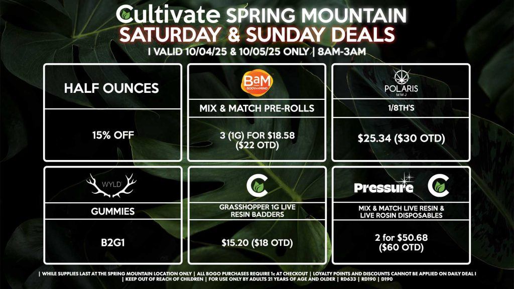 Cultivate Las Vegas SPRING MOUNTAIN Dispensary Daily Deals! Valid SATURDAY & SUNDAY 10/04-10/05 Only | 8AM-3AM | While Supplies Last! HALF OUNCES - 15% Off POLARIS - 1/8th’s for $25.34 ($30 OTD) PRESSURE/CULTIVATE - Mix & Match Live Resin/Live Rosin Disposables 2 for $50.68 ($60 OTD) CULTIVATE - Grasshopper 1g Live Resin Badders for $15.20 ($18 OTD) WYLD - Gummies B2G1 BAM - Mix & Match Pre-Rolls 3 (1g) for $18.58 ($22 OTD) | Valid Saturday (10/04/25) and Sunday (10/05/25) at the Spring Mountain Location only, while supplies last | All BOGO purchases require 1¢ at checkout. | All deals include tax | Keep out of reach of children. For use only by adults 21 years of age and older. | Open 8AM to 3AM | Visit cultivatelv.com for more information |