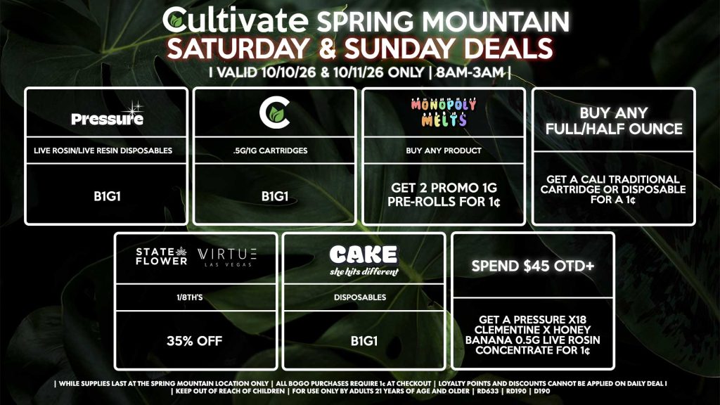Cultivate Las Vegas SPRING MOUNTAIN Dispensary Daily Deals! Valid SATURDAY & SUNDAY 10/10-10/11 Only | 8AM-3AM | While Supplies Last! BUY ANY FULL/HALF OUNCE - Get a Cali Traditional Cartridge or Disposable for a 1¢ STATE FLOWER/VIRTUE - 1/8th’s for 35% Off CULTIVATE - .5g/1g Cartridges for B1G1 PRESSURE - Live Rosin/Live Resin Disposables B1G1 CAKE - Disposables B1G1 MONOPOLY MELTS - Buy Any Product, Get 2 Promo 1g Pre-Rolls for 1¢ SPEND $45 OTD+ - Get a Pressure X18 Clementine x Honey Banana 0.5g Live Rosin Concentrate for 1¢ | Valid Saturday (10/10/26) and Sunday (10/11/26) at the Spring Mountain Location only, while supplies last | All BOGO purchases require 1¢ at checkout. | All deals include tax | Keep out of reach of children. For use only by adults 21 years of age and older. | Open 8AM to 3AM | Visit cultivatelv.com for more information |