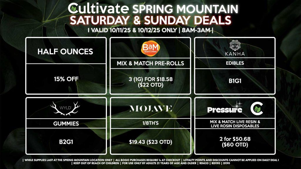 Cultivate Las Vegas SPRING MOUNTAIN Dispensary Daily Deals! Valid SATURDAY & SUNDAY 10/11-10/12 Only | 8AM-3AM | While Supplies Last! HALF OUNCES - 15% Off PRESSURE/CULTIVATE - Mix & Match Live Resin/Live Rosin Disposables 2 for $50.68 ($60 OTD) WYLD - Gummies B2G1 BAM - Mix & Match Pre-Rolls 3 (1g) for $18.58 ($22 OTD) MOJAVE - 1/8th’s for $19.43 ($23 OTD) KANHA - Edibles B1G1 | Valid Saturday (10/11/25) and Sunday (10/12/25) at the Spring Mountain Location only, while supplies last | All BOGO purchases require 1¢ at checkout. | All deals include tax | Keep out of reach of children. For use only by adults 21 years of age and older. | Open 8AM to 3AM | Visit cultivatelv.com for more information |