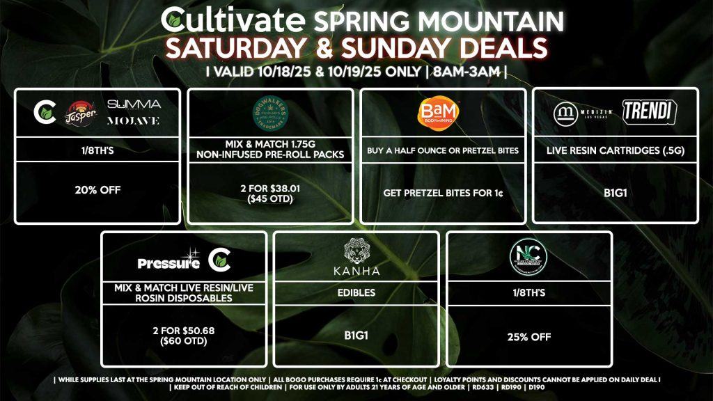 Cultivate Las Vegas SPRING MOUNTAIN Dispensary Daily Deals! Valid SATURDAY & SUNDAY 10/18-10/19 Only | 8AM-3AM | While Supplies Last! PRESSURE/CULTIVATE - Mix & Match Live Resin/Live Rosin Disposables 2 for $50.68 ($60 OTD) KANHA - Edibles B1G1 JASPER/MOJAVE/SUMMA/CULTIVATE - 1/8th’s for 20% OFF NATURE’S CHEMISTRY - 1/8th’s for 25% OFF BAM - Buy a Half Ounce or Pretzel Bites, Get Pretzel Bites for 1¢ DOGWALKERS - Mix & Match 1.75g Non-Infused Pre-Roll Packs 2 for $38.01 ($45 OTD) MEDIZIN/TRENDI - Live Resin Cartridges (.5g) B1G1 | Valid Saturday (10/18/25) and Sunday (10/19/25) at the Spring Mountain Location only, while supplies last | All BOGO purchases require 1¢ at checkout. | All deals include tax | Keep out of reach of children. For use only by adults 21 years of age and older. | Open 8AM to 3AM | Visit cultivatelv.com for more information |