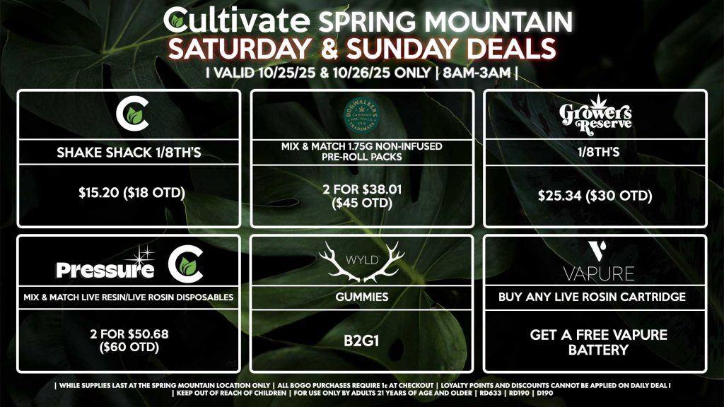 Cultivate Las Vegas SPRING MOUNTAIN Dispensary Daily Deals! Valid SATURDAY & SUNDAY 10/25-10/26 Only | 8AM-3AM | While Supplies Last! PRESSURE/CULTIVATE - Mix & Match Live Resin/Live Rosin Disposables 2 for $50.68 ($60 OTD) DOGWALKERS - Mix & Match 1.75g Non-Infused Pre-Roll Packs 2 for $38.01 ($45 OTD) GROWERS RESERVE - 1/8th’s for $25.34 ($30 OTD) CULTIVATE - Shake Shack 1/8th’s for $15.20 ($18 OTD) WYLD - Gummies B2G1 VAPURE - Buy Any Live Rosin Cartridge, Get a Free Vapure Battery | Valid Saturday (10/25/25) and Sunday (10/26/25) at the Spring Mountain Location only, while supplies last | All BOGO purchases require 1¢ at checkout. | All deals include tax | Keep out of reach of children. For use only by adults 21 years of age and older. | Open 8AM to 3AM | Visit cultivatelv.com for more information |
