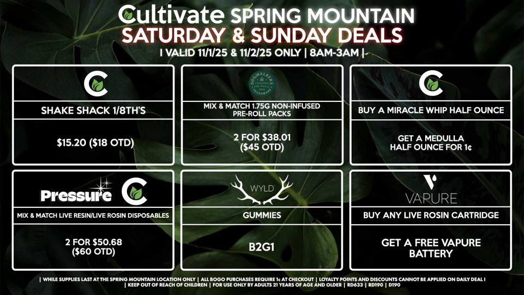 Cultivate Las Vegas SPRING MOUNTAIN Dispensary Daily Deals! Valid SATURDAY & SUNDAY 11/1-11/2 Only | 8AM-3AM | While Supplies Last! PRESSURE/CULTIVATE - Mix & Match Live Resin/Live Rosin Disposables 2 for $50.68 ($60 OTD) DOGWALKERS - Mix & Match 1.75g Non-Infused Pre-Roll Packs 2 for $38.01 ($45 OTD) CULTIVATE - Shake Shack 1/8th’s for $15.20 ($18 OTD) - Buy a Miracle Whip Half Ounce, Get a Medulla Half Ounce for 1¢ WYLD - Gummies B2G1 VAPURE - Buy Any Live Rosin Cartridge, Get a Free Vapure Battery | Valid Saturday (11/1/25) and Sunday (11/2/25) at the Spring Mountain Location only, while supplies last | All BOGO purchases require 1¢ at checkout. | All deals include tax | Keep out of reach of children. For use only by adults 21 years of age and older. | Open 8AM to 3AM | Visit cultivatelv.com for more information |