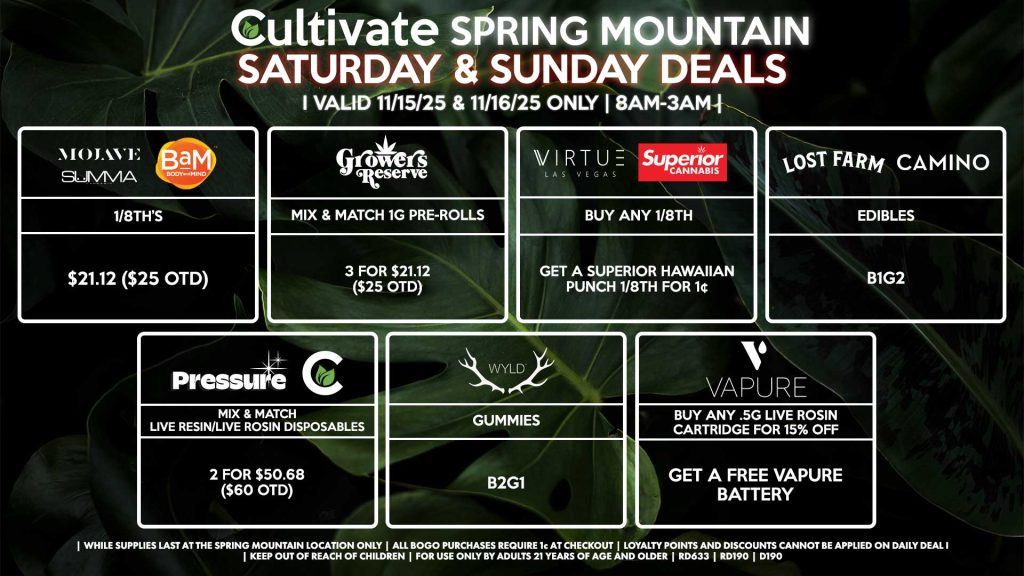 Cultivate Las Vegas SPRING MOUNTAIN Dispensary Daily Deals! Valid SATURDAY & SUNDAY 11/15-11/16 Only | 8AM-3AM | While Supplies Last! PRESSURE/CULTIVATE - Mix & Match Live Resin/Live Rosin Disposables 2 for $50.68 ($60 OTD) WYLD - Gummies B2G1 VAPURE - Buy Any .5g Live Rosin Cartridge for 15% OFF, Get a Free Vapure Battery CAMINO/LOST FARMS - Edibles B1G2 SUMMA/MOJAVE/BAM - 1/8th’s for $21.12 ($25 OTD) GROWERS RESERVE - Mix & Match 1g Pre-Rolls 3 for $21.12 ($25 OTD) VIRTUE/SUPERIOR - Buy Any 1/8th, Get a Superior Hawaiian Punch 1/8th for 1¢ | Valid Saturday (11/15/25) and Sunday (11/16/25) at the Spring Mountain Location only, while supplies last | All BOGO purchases require 1¢ at checkout. | All deals include tax | Keep out of reach of children. For use only by adults 21 years of age and older. | Open 8AM to 3AM | Visit cultivatelv.com for more information |