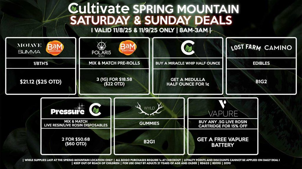 Cultivate Las Vegas SPRING MOUNTAIN Dispensary Daily Deals! Valid SATURDAY & SUNDAY 11/8-11/9 Only | 8AM-3AM | While Supplies Last! PRESSURE/CULTIVATE - Mix & Match Live Resin/Live Rosin Disposables 2 for $50.68 ($60 OTD) CULTIVATE - Buy a Miracle Whip Half Ounce, Get a Medulla Half Ounce for 1¢ WYLD - Gummies B2G1 VAPURE - Buy Any .5g Live Rosin Cartridge for 15% OFF, Get a Free Vapure Battery CAMINO/LOST FARMS - Edibles B1G2 SUMMA/MOJAVE/BAM - 1/8th’s for $21.12 ($25 OTD) POLARIS/BAM - Mix & Match Pre-Rolls 3 (1g) for $18.58 ($22 OTD) | Valid Saturday (11/8/25) and Sunday (11/9/25) at the Spring Mountain Location only, while supplies last | All BOGO purchases require 1¢ at checkout. | All deals include tax | Keep out of reach of children. For use only by adults 21 years of age and older. | Open 8AM to 3AM | Visit cultivatelv.com for more information |