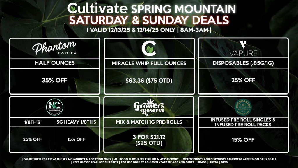 Cultivate Las Vegas SPRING MOUNTAIN Dispensary Daily Deals! Valid SATURDAY & SUNDAY 12/13-12/14 Only | 8AM-3AM | While Supplies Last! PHANTOM FARMS - Half Ounces for 35% Off NATURE’S CHEMISTRY - 1/8th’s for 25% Off - 5g Heavy 1/8th’s for 15% Off CULTIVATE - Miracle Whip Full Ounces for $63.36 ($75 OTD) VAPURE - Disposables (.85g/1g) for 25% Off GROWERS RESERVE - Mix & Match 1g Pre-Rolls 3 for $21.12 ($25 OTD) DOGWALKERS - Infused Pre-Roll Singles & Infused Pre-Roll Packs for 15% Off | Valid Saturday (12/13/25) and Sunday (12/14/25) at the Spring Mountain Location only, while supplies last | All BOGO purchases require 1¢ at checkout. | All deals include tax | Keep out of reach of children. For use only by adults 21 years of age and older. | Open 8AM to 3AM | Visit cultivatelv.com for more information |
