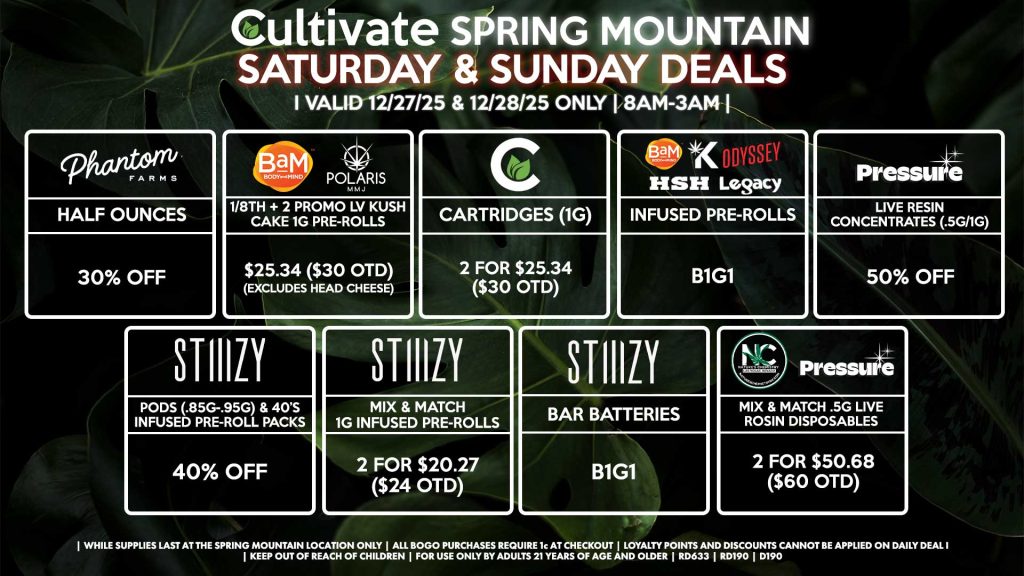 Cultivate Las Vegas SPRING MOUNTAIN Dispensary Daily Deals! Valid SATURDAY & SUNDAY 12/27-12/28 Only | 8AM-3AM | While Supplies Last!
PHANTOM FARMS
- Half Ounces for 30% Off
BAM/POLARIS
- 1/8th + 2 Promo LV Kush Cake 1g Pre-Rolls for $25.34 ($30 OTD) (Excludes Head Cheese)
PRESSURE
- Live Resin Concentrates (.5g/1g) for 50% Off
HSH/BAM/KANNABIS/LEGACY/ODYSSEY
- Infused Pre-Rolls for B1G1
STIIIZY
- Pods (.85g-.95g) & 40’s Infused Pre-Roll Packs for 40% Off
- Mix & Match 1g Infused Pre-Rolls 2 for $20.27 ($24 OTD)
- BAR Batteries for B1G1
CULTIVATE
- Cartridges (1g) 2 for $25.34 ($30 OTD)
PRESSURE/NATURE’S CHEMISTRY
- Mix & Match .5g Live Rosin Disposables 2 for $50.68 ($60 OTD)

| Valid Saturday (12/27/25) and Sunday (12/28/25) at the Spring Mountain Location only, while supplies last | All BOGO purchases require 1¢ at checkout. | All deals include tax | Keep out of reach of children. For use only by adults 21 years of age and older. | Open 8AM to 3AM | Visit cultivatelv.com for more information |
