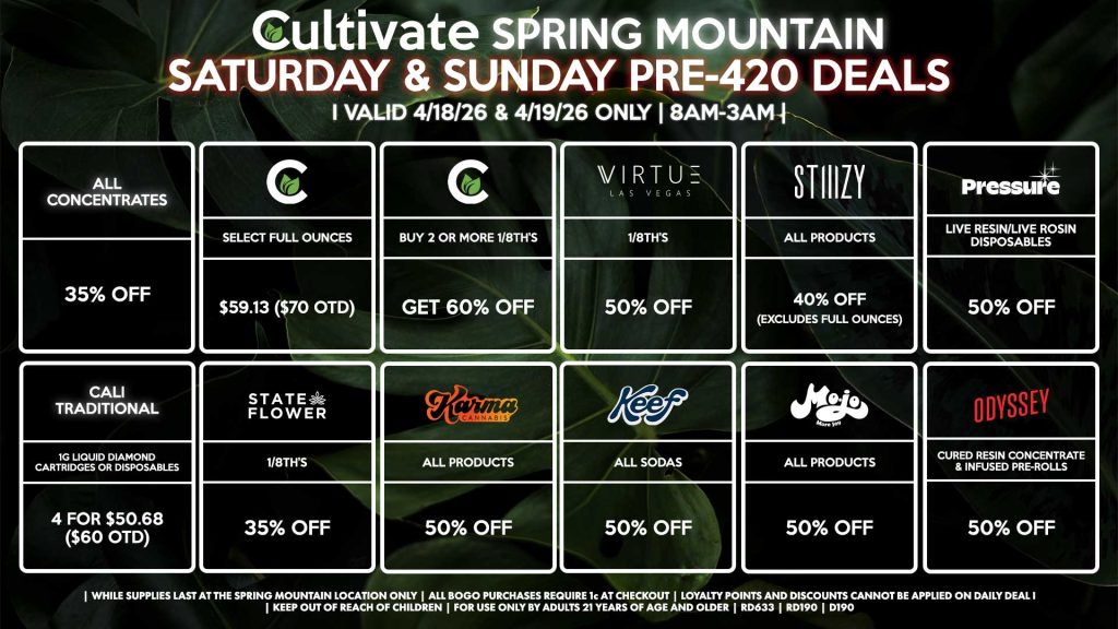 Cultivate Las Vegas SPRING MOUNTAIN Dispensary Daily Deals! Valid SATURDAY & SUNDAY 4/18-4/19 Only | 8AM-3AM | While Supplies Last!
CULTIVATE
- Select Full Ounces for $59.13 ($70 OTD)
- Buy 2 or More 1/8th’s, Get 60% Off
STIIIZY
- All Products for 40% Off (Excludes Full Ounces)
PRESSURE
- Live Resin/Live Rosin Disposables for 50% Off
ODYSSEY
- Cured Resin Concentrate & Infused Pre-Rolls for 50% Off
STATE FLOWER
- 1/8th’s for 35% Off
KEEF
- All Sodas for 50% Off
KARMA
- All Products for 50% Off
MOJO
- All Products for 50% Off
ALL WAX
- 35% Off
VIRTUE
- 1/8th’s for 50% Off
CALI TRADITIONAL
- 1g Liquid Diamond Cartridges or Disposables 4 for $50.68 ($60 OTD)

| Valid Saturday (4/18/26) and Sunday (4/19/26) at the Spring Mountain Location only, while supplies last | All BOGO purchases require 1¢ at checkout. | All deals include tax | Keep out of reach of children. For use only by adults 21 years of age and older. | Open 8AM to 3AM | Visit cultivatelv.com for more information |
