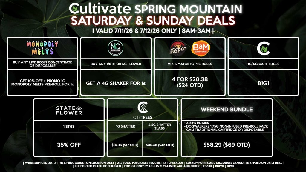 STATE FLOWER - 1/8th’s for 35% Off NATURE’S CHEMISTRY - Buy Any 1/8th or 5g Flower, Get a 4g Shaker for 1¢ CULTIVATE - 1g/.5g Cartridges B1G1 JASPER/BAM - Mix & Match 1g Pre-Rolls 4 for $20.38 ($24 OTD) MONOPOLY MELTS - Buy Any Live Rosin Concentrate or Disposable, Get 10% Off + Promo 1g Monopoly Melts Pre-Roll for 1¢ CITY TREES - 1g Shatter for $14.36 ($17 OTD) - 3.5g Shatter Slabs for $35.48 ($42 OTD) WEEKEND BUNDLE - 3 SIPs, 1 Dogwalkers 1.75g Non-Infused Pre-Roll Pack, & Cali Traditional Cartridge/Disposable for $58.29 ($69 OTD) | Valid Saturday (7/4/26) and Sunday (7/5/26) at the Spring Mountain Location only, while supplies last | All BOGO purchases require 1¢ at checkout. | All deals include tax | Keep out of reach of children. For use only by adults 21 years of age and older. | Open 8AM to 3AM | Visit cultivatelv.com for more information |