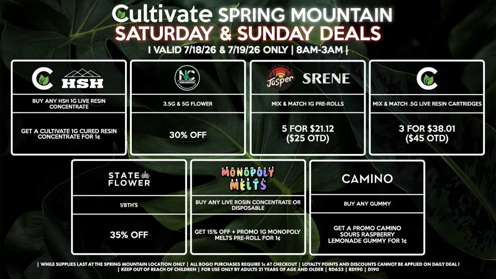 Cultivate Las Vegas SPRING MOUNTAIN Dispensary Daily Deals! Valid SATURDAY & SUNDAY 7/18-7/19 Only | 8AM-3AM | While Supplies Last! STATE FLOWER - 1/8th’s for 35% Off NATURE’S CHEMISTRY - 3.5g & 5g Flower for 30% Off CULTIVATE - Mix & Match .5g Live Resin Cartridges 3 for $38.01 ($45 OTD) MONOPOLY MELTS - Buy Any Live Rosin Concentrate or Disposable, Get 15% Off + Promo 1g Monopoly Melts Pre-Roll for 1¢ HSH/CULTIVATE - Buy Any HSH 1g Live Resin Concentrate, Get a Cultivate 1g Cured Resin Concentrate for 1¢ JASPER/SRENE - Mix & Match 1g Pre-Rolls 5 for $21.12 ($25 OTD) CAMINO - Buy Any Gummy, Get a Promo Camino Sours Raspberry Lemonade Gummy for 1¢ | Valid Saturday (7/18/26) and Sunday (7/19/26) at the Spring Mountain Location only, while supplies last | All BOGO purchases require 1¢ at checkout. | All deals include tax | Keep out of reach of children. For use only by adults 21 years of age and older. | Open 8AM to 3AM | Visit cultivatelv.com for more information |