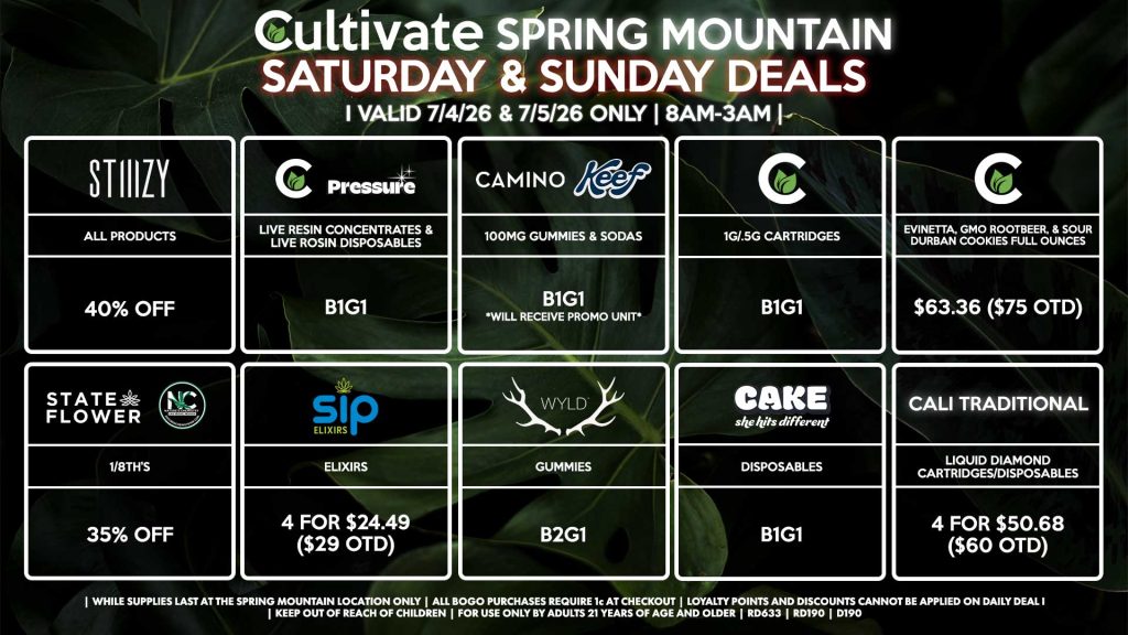 Cultivate Las Vegas SPRING MOUNTAIN Dispensary Daily Deals! Valid SATURDAY & SUNDAY 7/4-7/5 Only | 8AM-3AM | While Supplies Last!
STATE FLOWER/NATURE’S CHEMISTRY
- 1/8th’s for 35% Off
STIIIZY
- All Products for 40% Off
CULTIVATE/PRESSURE
- Live Resin Concentrates & Live Rosin Disposables B1G1
CAMINO
- All Products B1G1
CULTIVATE
- 1g/.5g Cartridges B1G1
- Evinetta, GMO Rootbeer, & Sour Durban Cookies Full Ounces for $63.36 ($75 OTD)
SIP
- Elixirs 4 for $24.49 ($29 OTD)
WYLD
- Gummies B2G1
CAKE
- Disposables B1G1
CALI TRADITIONAL
- Liquid Diamond Cartridges/Disposables 4 for $50.68 ($60 OTD)

| Valid Saturday (7/4/26) and Sunday (7/5/26) at the Spring Mountain Location only, while supplies last | All BOGO purchases require 1¢ at checkout. | All deals include tax | Keep out of reach of children. For use only by adults 21 years of age and older. | Open 8AM to 3AM | Visit cultivatelv.com for more information |
