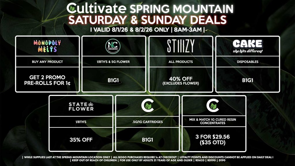SATURDAY & SUNDAY
Cultivate Las Vegas SPRING MOUNTAIN Dispensary Daily Deals! Valid SATURDAY & SUNDAY 8/1-8/2 Only | 8AM-3AM | While Supplies Last!
STATE FLOWER
- 1/8th’s for 35% Off
NATURE’S CHEMISTRY
- 1/8th’s & 5g Flower for B1G1
CULTIVATE
- .5g/1g Cartridges for B1G1
- Mix & Match 1g Cured Resin Concentrates 3 for $29.56 ($35 OTD)
CAKE
- Disposables B1G1
MONOPOLY MELTS
- Buy Any Product, Get 2 Promo Pre-Rolls for 1¢
STIIIZY
- All Products for 40% Off (Excludes Flower)
| Valid Saturday (8/01/26) and Sunday (9/02/26) at the Spring Mountain Location only, while supplies last | All BOGO purchases require 1¢ at checkout. | All deals include tax | Keep out of reach of children. For use only by adults 21 years of age and older. | Open 8AM to 3AM | Visit cultivatelv.com for more information |