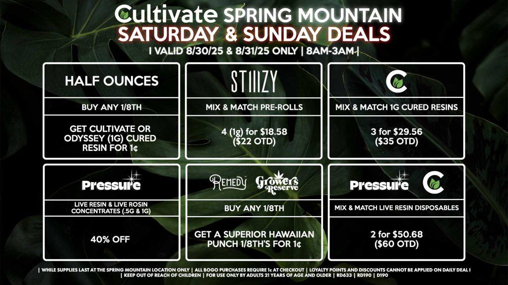 Cultivate Las Vegas Dispensary Daily Deals! Valid SATURDAY & SUNDAY 8/30-8/31 Only | 8AM-3AM | While Supplies Last! HALF OUNCES - Buy Any Half Ounce, Get Cultivate OR Odyssey (1g) Cured Resin for 1¢ CULTIVATE - Mix & Match 1g Cured Resins 3 for $29.56 ($35 OTD) REMEDY/RESERVE BY KUSHBERRY FARMS - Buy Any 1/8th’s, Get a Superior Hawaiian Punch 1/8th’s for 1¢ PRESSURE/CULTIVATE - Mix & Match Live Resin Disposables 2 (.8g) for $50.68 ($60 OTD) STIIIZY - Mix & Match Pre-Rolls 4 (1g) for $18.58 ($22 OTD) PRESSURE - 40% Off Live Resins & Live Rosins Concentrates (.5g & 1g) | Valid Saturday (8/30/25) and Sunday (8/31/25) at the Spring Mountain Location only, while supplies last | All BOGO purchases require 1¢ at checkout. | All deals include tax | Keep out of reach of children. For use only by adults 21 years of age and older. | Open 8AM to 3AM | Visit cultivatelv.com for more information |