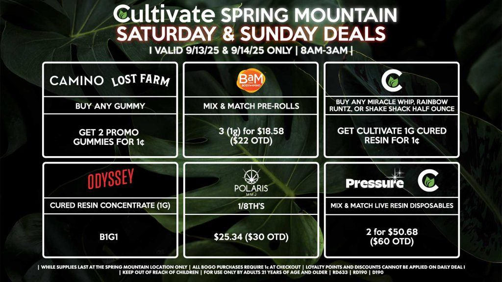 Cultivate Las Vegas SPRING MOUNTAIN Dispensary Daily Deals! Valid SATURDAY & SUNDAY 9/13-9/14 Only | 8AM-3AM | While Supplies Last! CULTIVATE - Buy Any Miracle Whip, Rainbow Runtz, or Shake Shack Half Ounce, Get Cultivate 1g Cured Resin for 1¢ POLARIS - 1/8th’s for $25.34 ($30 OTD) PRESSURE/CULTIVATE - Mix & Match Live Resin Disposables 2 (.8g) for $50.68 ($60 OTD) ODYSSEY - Cured Resin Concentrate (1g) B1G1 CAMINO/LOST FARMS - Buy Any Gummy, Get 2 Promo Gummies for 1¢ BAM Mix & Match Pre-Rolls 3 (1g) for $18.58 ($22 OTD) | Valid Saturday (9/13/25) and Sunday (9/14/25) at the Spring Mountain Location only, while supplies last | All BOGO purchases require 1¢ at checkout. | All deals include tax | Keep out of reach of children. For use only by adults 21 years of age and older. | Open 8AM to 3AM | Visit cultivatelv.com for more information |