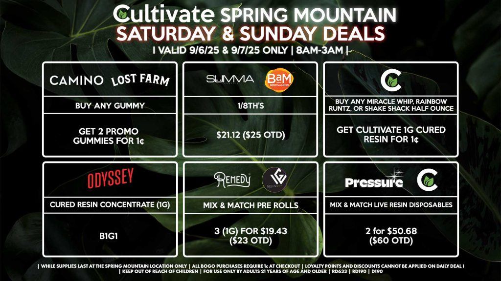Cultivate Las Vegas Dispensary Daily Deals! Valid SATURDAY & SUNDAY 9/6-9/7 Only | 8AM-3AM | While Supplies Last! CULTIVATE - Buy Any Miracle Whip, Rainbow Runtz, or Shake Shack Half Ounce, Get Cultivate 1g Cured Resin for 1¢ SUMMA/BAM - 1/8th’s for $21.12 ($25 OTD) PRESSURE/CULTIVATE - Mix & Match Live Resin Disposables 2 (.8g) for $50.68 ($60 OTD) ODYSSEY - Cured Resin Concentrate (1g) B1G1 CAMINO/LOST FARMS - Buy Any Gummy, Get 2 Promo Gummies for 1¢ REMEDY/GREENWAY - Mix & Match Pre Rolls 3 (1g) for $19.43 ($23 OTD) | Valid Saturday (9/6/25) and Sunday (9/7/25) at the Spring Mountain Location only, while supplies last | All BOGO purchases require 1¢ at checkout. | All deals include tax | Keep out of reach of children. For use only by adults 21 years of age and older. | Open 8AM to 3AM | Visit cultivatelv.com for more information |