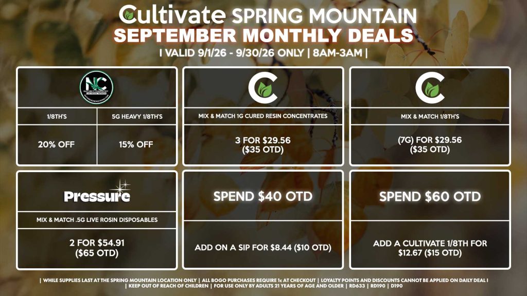 Cultivate Las Vegas SPRING MOUNTAIN Dispensary Monthly Deals! Valid Month of September 9/1-9/30 Only | 8AM-3AM | While Supplies Last!
NATURE’S CHEMISTRY
- 20% Off 1/8th’s
- 15% Off 5g Heavy 1/8th’s
CULTIVATE
- Mix & Match 1g Cured Resin Concentrates 3 for $29.56 ($35 OTD)
- Mix & Match 1/8th’s (7g) for $29.56 ($35 OTD)
PRESSURE
- Mix & Match .5g Live Rosin Disposables 2 for $54.91 ($65 OTD)
SPEND $40 OTD
- Add on a SIP for $8.44 ($10 OTD)
SPEND $60
- Unlock a Cultivate 1/8th for $12.67 ($15 OTD)
| Valid Month of September l (9/1/26) - (9/30/26) at the Spring Mountain Location only, while supplies last | All BOGO purchases require 1¢ at checkout. | All deals include tax | Keep out of reach of children. For use only by adults 21 years of age and older. | Visit cultivatelv.com for more information |