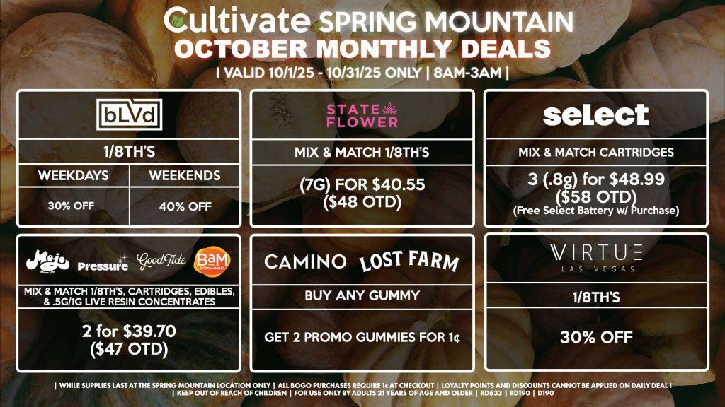 Cultivate Las Vegas SPRING MOUNTAIN Dispensary Monthly Deals! Valid Month of October 10/1-10/31 Only | 8AM-3AM | While Supplies Last! BLVD - 1/8th’s for 30% Off (Weekdays) - 1/8th’s for 40% Off (Weekends) STATE FLOWER - Mix & Match 1/8th’s (7g) for $40.55 ($48 OTD) SELECT - Mix & Match Cartridges 3 (.8g) for $48.99 ($58 OTD) (Free Select Battery w/ Purchase) CAMINO/LOST FARMS - Buy Any Gummy, Get 2 Promo Gummies for 1¢ BAM/MOJO/GOOD TIDE/PRESSURE - Mix & Match 1/8th’s, Cartridges, Edibles, & .5g/1g Live Resin Concentrates 2 for $39.70 ($47 OTD) VIRTUE - 1/8th’s for 30% Off | Valid Month of October (10/1/25) - (10/31/25) at the Spring Mountain Location only, while supplies last | All BOGO purchases require 1¢ at checkout. | All deals include tax | Keep out of reach of children. For use only by adults 21 years of age and older. | Visit cultivatelv.com for more information |