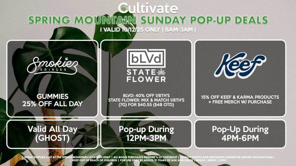 SUNDAY - SMOKIEZ (SM & D) Gummies 25% Off All Day Valid All Day (GHOST) BLVD/STATE FLOWER (SM) BLVD: 40% OFF 1/8th’s STATE FLOWER: Mix & Match 1/8th’s (7g) for $40.55 ($48 OTD) Pop-up During 12PM-3PM KEEF (SM) 15% Off Keef & Karma Products + Free Merch w/ Purchase Pop-Up During 4PM-6PM