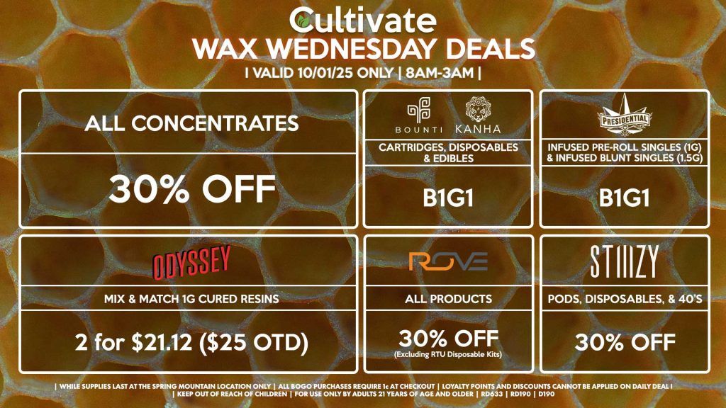 Cultivate Las Vegas SPRING MOUNTAIN Dispensary Daily Deals! Valid WEDNESDAY 10/01 Only | 8AM-3AM | While Supplies Last! ALL CONCENTRATES - 30% OFF STIIIZY - Pods, Disposables, & 40’s for 30% Off BOUNTI/KANHA - Cartridges, Disposables & Edibles B1G1 PRESIDENTIAL - Infused Pre-Roll Singles (1g) &Infused Blunt Singles (1.5g) B1G1 ROVE - 30% Off All Products (Excludes Read-To-Use Kits) ODYSSEY - Mix & Match 1g Cured Resins 2 for $21.12 ($25 OTD) | Valid Wednesday (10/01/25) at the Spring Mountain Location only, while supplies last | All BOGO purchases require 1¢ at checkout. | All deals include tax | Keep out of reach of children. For use only by adults 21 years of age and older. | Open 8AM to 3AM | Visit cultivatelv.com for more information |