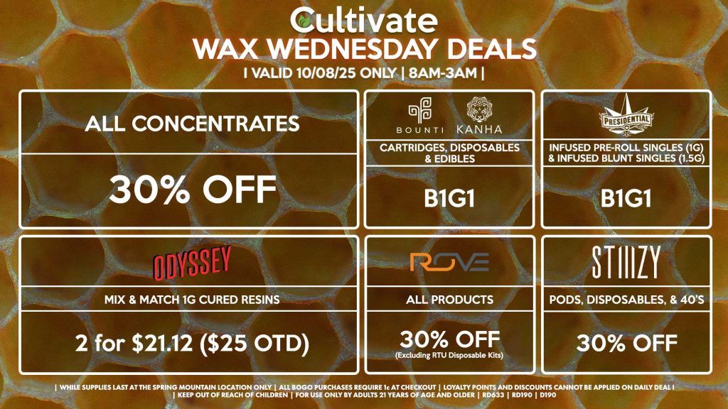 Cultivate Las Vegas SPRING MOUNTAIN Dispensary Daily Deals! Valid WEDNESDAY 10/08 Only | 8AM-3AM | While Supplies Last! ALL CONCENTRATES - 30% OFF STIIIZY - Pods, Disposables, & 40’s for 30% Off BOUNTI/KANHA - Cartridges, Disposables & Edibles B1G1 PRESIDENTIAL - Infused Pre-Roll Singles (1g) &Infused Blunt Singles (1.5g) B1G1 ROVE - 30% Off All Products (Excludes Read-To-Use Kits) ODYSSEY - Mix & Match 1g Cured Resins 2 for $21.12 ($25 OTD) | Valid Wednesday (10/08/25) at the Spring Mountain Location only, while supplies last | All BOGO purchases require 1¢ at checkout. | All deals include tax | Keep out of reach of children. For use only by adults 21 years of age and older. | Open 8AM to 3AM | Visit cultivatelv.com for more information |