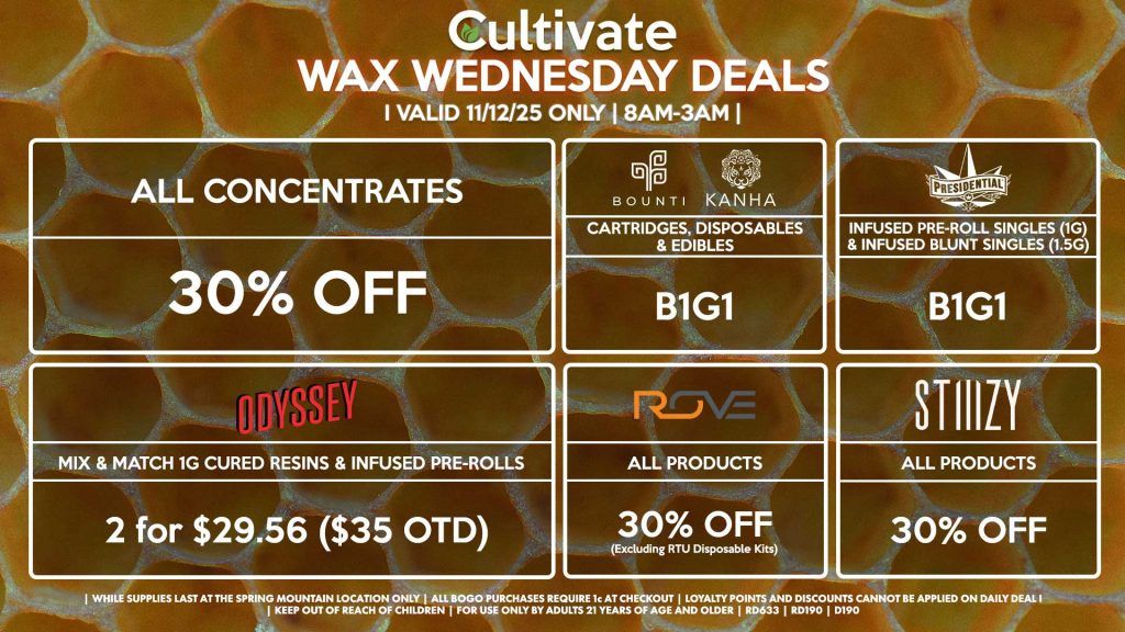 Cultivate Las Vegas SPRING MOUNTAIN Dispensary Daily Deals! Valid WEDNESDAY 11/12 Only | 8AM-3AM | While Supplies Last! ALL CONCENTRATES - 30% OFF STIIIZY - All Products for 30% Off BOUNTI/KANHA - Cartridges, Disposables & Edibles B1G1 PRESIDENTIAL - Infused Pre-Roll Singles (1g) &Infused Blunt Singles (1.5g) B1G1 ROVE - 30% Off All Products (Excludes Ready-To-Use Kits) ODYSSEY - Mix & Match 1g Cured Resins & Infused Pre-Rolls 2 for $29.56 ($35 OTD) | Valid Wednesday (11/12/25) at the Spring Mountain Location only, while supplies last | All BOGO purchases require 1¢ at checkout. | All deals include tax | Keep out of reach of children. For use only by adults 21 years of age and older. | Open 8AM to 3AM | Visit cultivatelv.com for more information |
