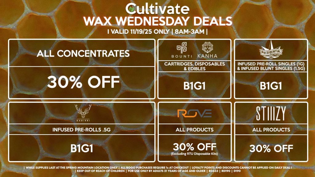 Cultivate Las Vegas SPRING MOUNTAIN Dispensary Daily Deals! Valid WEDNESDAY 11/19 Only | 8AM-3AM | While Supplies Last! ALL CONCENTRATES - 30% OFF STIIIZY - All Products for 30% Off BOUNTI/KANHA - Cartridges, Disposables & Edibles B1G1 PRESIDENTIAL - Infused Pre-Roll Singles (1g) &Infused Blunt Singles (1.5g) B1G1 ROVE - 30% Off All Products (Excludes Ready-To-Use Kits) DADIRRI - Infused Pre-Rolls .5g B1G1 | Valid Wednesday (11/19/25) at the Spring Mountain Location only, while supplies last | All BOGO purchases require 1¢ at checkout. | All deals include tax | Keep out of reach of children. For use only by adults 21 years of age and older. | Open 8AM to 3AM | Visit cultivatelv.com for more information | 