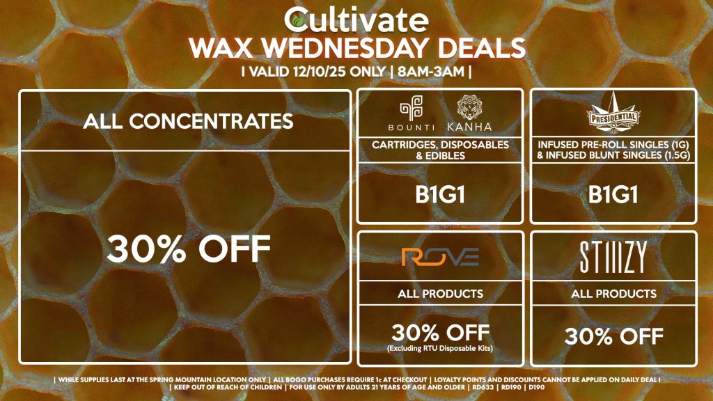 Cultivate Las Vegas SPRING MOUNTAIN Dispensary Daily Deals! Valid WEDNESDAY 12/3 Only | 8AM-3AM | While Supplies Last! ALL CONCENTRATES - 30% OFF STIIIZY - All Products for 30% Off BOUNTI/KANHA - Cartridges, Disposables & Edibles B1G1 PRESIDENTIAL - Infused Pre-Roll Singles (1g) &Infused Blunt Singles (1.5g) B1G1 ROVE - 30% Off All Products (Excludes Ready-To-Use Kits) | Valid Wednesday (12/3/25) at the Spring Mountain Location only, while supplies last | All BOGO purchases require 1¢ at checkout. | All deals include tax | Keep out of reach of children. For use only by adults 21 years of age and older. | Open 8AM to 3AM | Visit cultivatelv.com for more information |