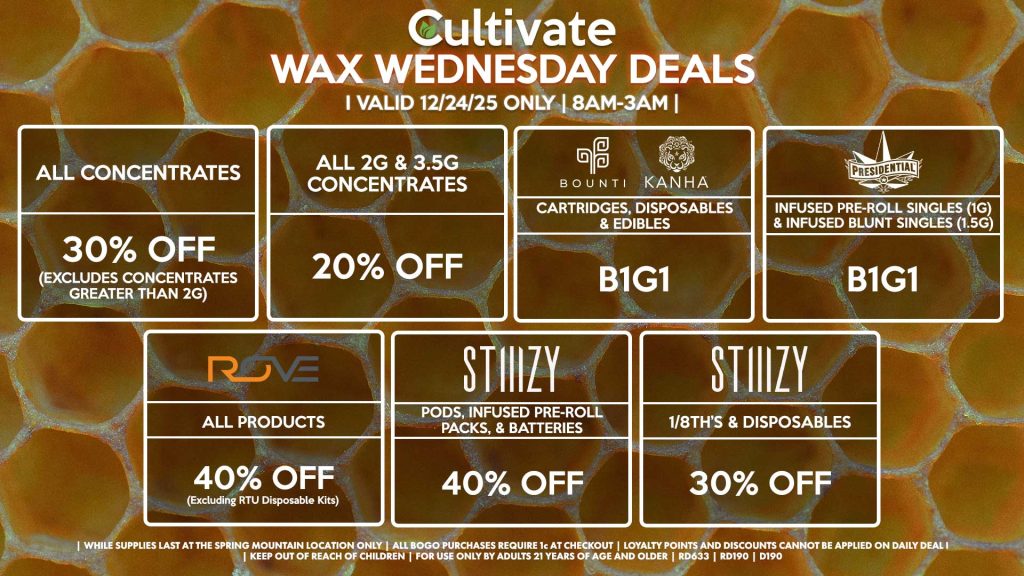 Cultivate Las Vegas DURANGO Dispensary Daily Deals! Valid WEDNESDAY 12/24 Only | 8AM-12AM | While Supplies Last!
ALL CONCENTRATES
- 30% OFF (Excludes Concentrates Greater Than 2g)
ALL 2G & 3.5G CONCENTRATES
- 20% OFF
STIIIZY
- Pods, Infused Pre-Roll Packs, & Batteries for 40% Off
- 1/8th’s & Disposables for 30% Off
BOUNTI/KANHA
- Cartridges, Disposables & Edibles B1G1
FUZE/CULTIVATE
- Live Resin Cartridges .5g for B1G1
NATURE’S CHEMISTRY/PRESSURE
- Live Rosin Disposables .5g for B1G1

| Valid Wednesday (12/24/25) at the Durango Location only, while supplies last | All BOGO purchases require 1¢ at checkout. | All deals include tax | Keep out of reach of children. For use only by adults 21 years of age and older. |  Open 8AM to 12AM | Visit cultivatelv.com for more information |
