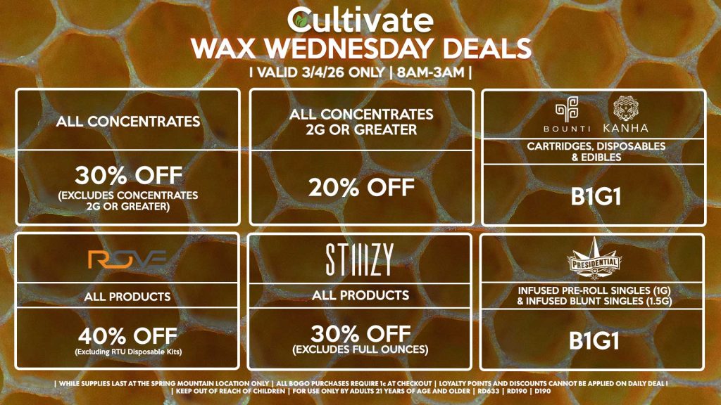 Cultivate Las Vegas SPRING MOUNTAIN Dispensary Daily Deals! Valid WEDNESDAY 3/4 Only | 8AM-3AM | While Supplies Last! ALL CONCENTRATES - 30% OFF (Excludes Concentrates 2g Or Greater) ALL CONCENTRATES 2G OR GREATER - 20% OFF STIIIZY - All Products for 30% Off (Excludes Full Ounces) BOUNTI/KANHA - Cartridges, Disposables & Edibles B1G1 PRESIDENTIAL - Infused Pre-Roll Singles (1g) &Infused Blunt Singles (1.5g) B1G1 ROVE - 40% Off All Products (Excludes Ready-To-Use Kits) | Valid Wednesday (3/4/26) at the Spring Mountain Location only, while supplies last | All BOGO purchases require 1¢ at checkout. | All deals include tax | Keep out of reach of children. For use only by adults 21 years of age and older. | Open 8AM to 3AM | Visit cultivatelv.com for more information |
