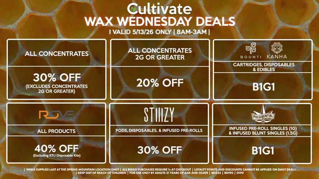 Cultivate Las Vegas SPRING MOUNTAIN Dispensary Daily Deals! Valid WEDNESDAY 5/13 Only | 8AM-3AM | While Supplies Last!
ALL CONCENTRATES
- 30% OFF (Excludes Concentrates 2g Or Greater)
ALL CONCENTRATES 2G OR GREATER
- 20% OFF
STIIIZY
- Pods, Disposables, & Infused Pre-rolls for 30% Off
BOUNTI/KANHA
- Cartridges, Disposables & Edibles B1G1
PRESIDENTIAL
- Infused Pre-Roll Singles (1g) &Infused Blunt Singles (1.5g) B1G1
ROVE
- 40% Off All Products (Excludes Ready-To-Use Kits)
| Valid Wednesday (5/13/26) at the Spring Mountain Location only, while supplies last | All BOGO purchases require 1¢ at checkout. | All deals include tax | Keep out of reach of children. For use only by adults 21 years of age and older. | Open 8AM to 3AM | Visit cultivatelv.com for more information |