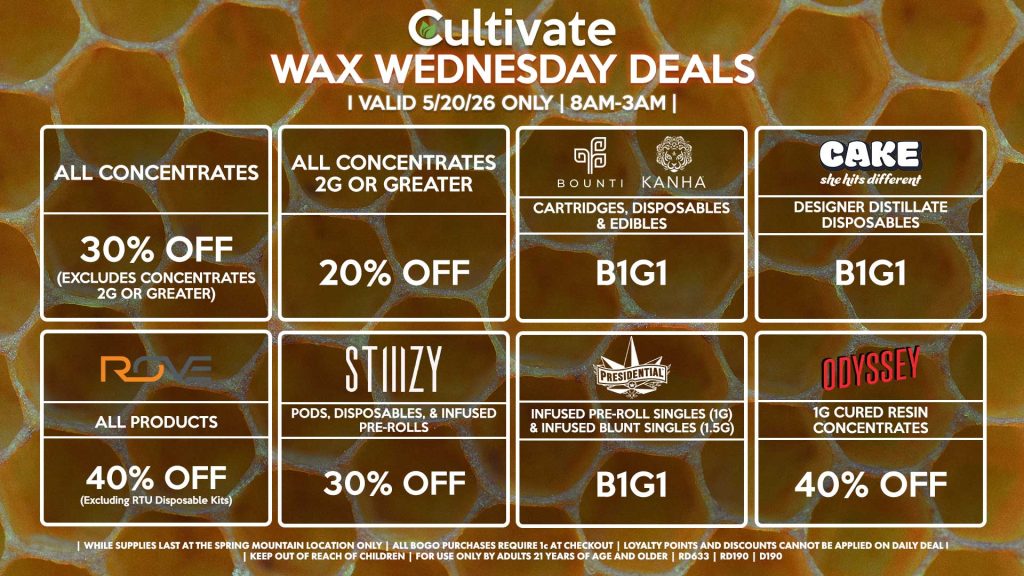 Cultivate Las Vegas SPRING MOUNTAIN Dispensary Daily Deals! Valid WEDNESDAY 5/20 Only | 8AM-3AM | While Supplies Last!
ALL CONCENTRATES
- 30% OFF (Excludes Concentrates 2g Or Greater)
ALL CONCENTRATES 2G OR GREATER
- 20% OFF
STIIIZY
- Pods, Disposables, & Infused Pre-rolls for 30% Off
BOUNTI/KANHA
- Cartridges, Disposables & Edibles B1G1
PRESIDENTIAL
- Infused Pre-Roll Singles (1g) &Infused Blunt Singles (1.5g) B1G1
ROVE
- 40% Off All Products (Excludes Ready-To-Use Kits)
CAKE
- Designer Distillate Disposables B1G1
| Valid Wednesday (5/20/26) at the Spring Mountain Location only, while supplies last | All BOGO purchases require 1¢ at checkout. | All deals include tax | Keep out of reach of children. For use only by adults 21 years of age and older. | Open 8AM to 3AM | Visit cultivatelv.com for more information |