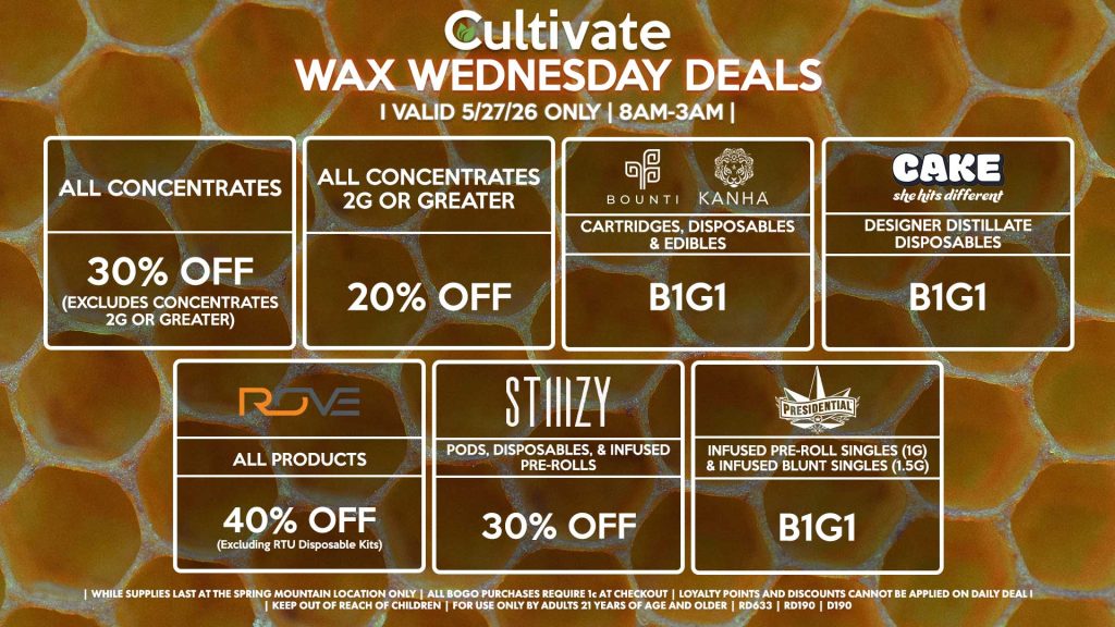 Cultivate Las Vegas SPRING MOUNTAIN Dispensary Daily Deals! Valid WEDNESDAY 5/27 Only | 8AM-3AM | While Supplies Last!
ALL CONCENTRATES
- 30% OFF (Excludes Concentrates 2g Or Greater)
ALL CONCENTRATES 2G OR GREATER
- 20% OFF
STIIIZY
- Pods, Disposables, & Infused Pre-rolls for 30% Off
BOUNTI/KANHA
- Cartridges, Disposables & Edibles B1G1
PRESIDENTIAL
- Infused Pre-Roll Singles (1g) &Infused Blunt Singles (1.5g) B1G1
ROVE
- 40% Off All Products (Excludes Ready-To-Use Kits)
CAKE
- Designer Distillate Disposables B1G1

| Valid Wednesday (5/27/26) at the Spring Mountain Location only, while supplies last | All BOGO purchases require 1¢ at checkout. | All deals include tax | Keep out of reach of children. For use only by adults 21 years of age and older. |  Open 8AM to 3AM | Visit cultivatelv.com for more information |
