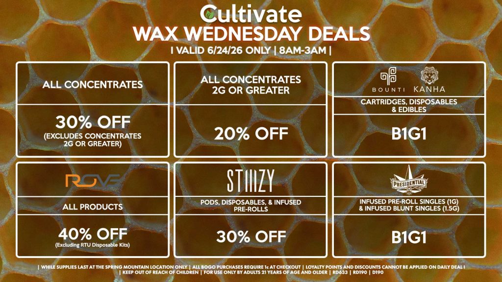 Cultivate Las Vegas SPRING MOUNTAIN Dispensary Daily Deals! Valid WEDNESDAY 6/24 Only | 8AM-3AM | While Supplies Last! ALL CONCENTRATES - 30% OFF (Excludes Concentrates 2g Or Greater) ALL CONCENTRATES 2G OR GREATER - 20% OFF STIIIZY - Pods, Disposables, & Infused Pre-rolls for 30% Off BOUNTI/KANHA - Cartridges, Disposables & Edibles B1G1 PRESIDENTIAL - Infused Pre-Roll Singles (1g) & Infused Blunt Singles (1.5g) B1G1 ROVE - 40% Off All Products (Excludes Ready-To-Use Kits) | Valid Wednesday (6/24/26) at the Spring Mountain Location only, while supplies last | All BOGO purchases require 1¢ at checkout. | All deals include tax | Keep out of reach of children. For use only by adults 21 years of age and older. | Open 8AM to 3AM | Visit cultivatelv.com for more information |