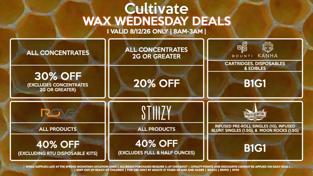 Cultivate Las Vegas SPRING MOUNTAIN Dispensary Daily Deals! Valid WEDNESDAY 8/12 Only | 8AM-3AM | While Supplies Last! ALL CONCENTRATES - 30% OFF (Excludes Concentrates 2g Or Greater) ALL CONCENTRATES 2G OR GREATER - 20% OFF STIIIZY - All Products for 40% Off (Excludes Full & Half Ounces) BOUNTI/KANHA - Cartridges, Disposables & Edibles B1G1 PRESIDENTIAL - Infused Pre-Roll Singles (1g), Infused Blunt Singles (1.5g), & Moon Rocks (1.5g) B1G1 ROVE - 40% Off All Products (Excludes Ready-To-Use Kits) | Valid Wednesday (8/12/26) at the Spring Mountain Location only, while supplies last | All BOGO purchases require 1¢ at checkout. | All deals include tax | Keep out of reach of children. For use only by adults 21 years of age and older. | Open 8AM to 3AM | Visit cultivatelv.com for more information |