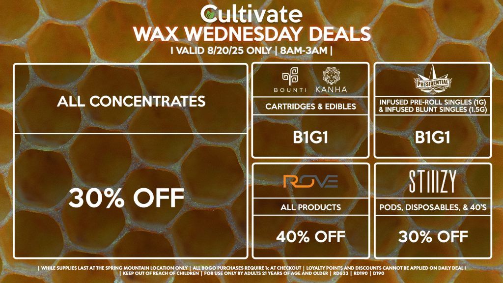 Cultivate Las Vegas Dispensary Daily Deals! Valid WEDNESDAY 8/20 Only | 8AM-3AM | While Supplies Last! ALL CONCENTRATES - 30% OFF STIIIZY - 30% Off Pods, Disposables, & 40’s BOUNTI/KANHA - Cartridges & Edibles B1G1 PRESIDENTIAL - Infused Pre-Roll Singles (1g) &Infused Blunt Singles (1.5g) B1G1 ROVE - 40% Off All Products | Valid Wednesday (8/20/25) at the Spring Mountain Location only, while supplies last | All BOGO purchases require 1¢ at checkout. | All deals include tax | Keep out of reach of children. For use only by adults 21 years of age and older. | Open 8AM to 3AM | Visit cultivatelv.com for more information |