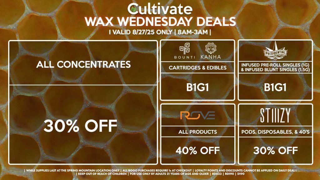 Cultivate Las Vegas Dispensary Daily Deals! Valid WEDNESDAY 8/27 Only | 8AM-3AM | While Supplies Last! ALL CONCENTRATES - 30% OFF STIIIZY - 30% Off Pods, Disposables, & 40’s BOUNTI/KANHA - Cartridges & Edibles B1G1 PRESIDENTIAL - Infused Pre-Roll Singles (1g) &Infused Blunt Singles (1.5g) B1G1 ROVE - 40% Off All Products | Valid Wednesday (8/27/25) at the Spring Mountain Location only, while supplies last | All BOGO purchases require 1¢ at checkout. | All deals include tax | Keep out of reach of children. For use only by adults 21 years of age and older. | Open 8AM to 3AM | Visit cultivatelv.com for more information |