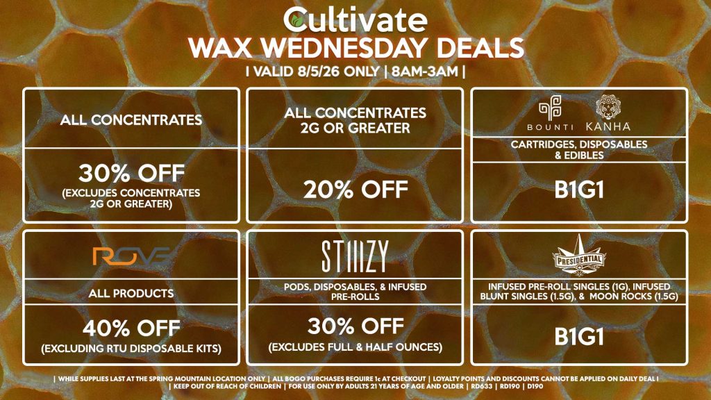 Cultivate Las Vegas SPRING MOUNTAIN Dispensary Daily Deals! Valid WEDNESDAY 8/5 Only | 8AM-3AM | While Supplies Last! ALL CONCENTRATES - 30% OFF (Excludes Concentrates 2g Or Greater) ALL CONCENTRATES 2G OR GREATER - 20% OFF STIIIZY - All Products for 30% Off (Excludes Full & Half Ounces) BOUNTI/KANHA - Cartridges, Disposables & Edibles B1G1 PRESIDENTIAL - Infused Pre-Roll Singles (1g), Infused Blunt Singles (1.5g), & Moon Rocks (1.5g) B1G1 ROVE - 40% Off All Products (Excludes Ready-To-Use Kits) | Valid Wednesday (8/05/26) at the Spring Mountain Location only, while supplies last | All BOGO purchases require 1¢ at checkout. | All deals include tax | Keep out of reach of children. For use only by adults 21 years of age and older. | Open 8AM to 3AM | Visit cultivatelv.com for more information |