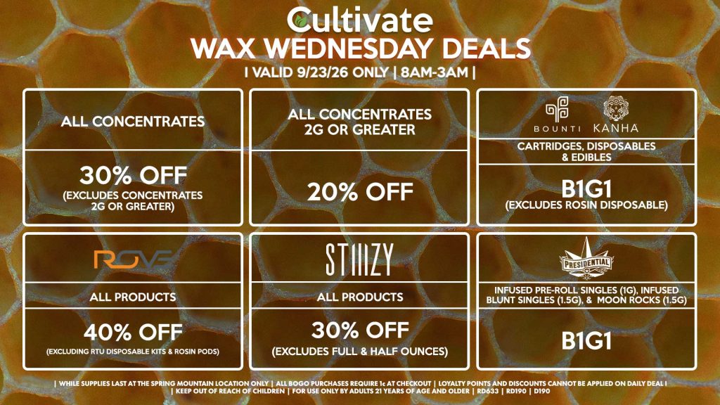 Cultivate Las Vegas DURANGO Dispensary Daily Deals! Valid WEDNESDAY 9/23 Only | 8AM-12AM | While Supplies Last!
ALL CONCENTRATES
- 30% OFF (Excludes Concentrates 2g Or Greater)
ALL CONCENTRATES 2G OR GREATER
- 20% OFF
STIIIZY
- All Products for 30% Off (Excludes Full & Half Ounces)
BOUNTI/KANHA
- Cartridges, Disposables & Edibles B1G1 (Excludes Rosin Disposable)
ODYSSEY
- Mix & Match 1g Cartridges 3 for $42.24 ($50 OTD)
BAM
- Buy Any 1.6g Infused Pre-Roll or 1/8th, Get a Promo BaM 1g Pre-Roll for a 1¢
| Valid Wednesday (9/23/26) at the Durango Location only, while supplies last | All BOGO purchases require 1¢ at checkout. | All deals include tax | Keep out of reach of children. For use only by adults 21 years of age and older. | Open 8AM to 12AM | Visit cultivatelv.com for more information |