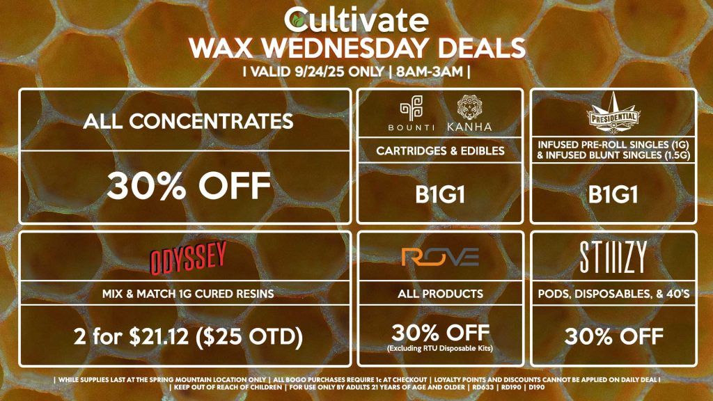 Cultivate Las Vegas SPRING MOUNTAIN Dispensary Daily Deals! Valid WEDNESDAY 9/24 Only | 8AM-3AM | While Supplies Last! ALL CONCENTRATES - 30% OFF STIIIZY - 30% Off Pods, Disposables, & 40’s BOUNTI/KANHA - Cartridges & Edibles B1G1 PRESIDENTIAL - Infused Pre-Roll Singles (1g) &Infused Blunt Singles (1.5g) B1G1 ROVE - 30% Off All Products (Excludes Read-To-Use Kits) ODYSSEY - Mix & Match 1g Cured Resins 2 for $21.12 ($25 OTD) | Valid Wednesday (9/24/25) at the Spring Mountain Location only, while supplies last | All BOGO purchases require 1¢ at checkout. | All deals include tax | Keep out of reach of children. For use only by adults 21 years of age and older. | Open 8AM to 3AM | Visit cultivatelv.com for more information |