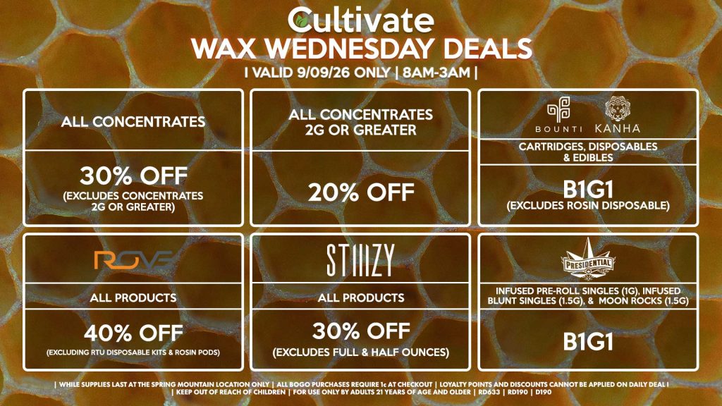 Cultivate Las Vegas SPRING MOUNTAIN Dispensary Daily Deals! Valid WEDNESDAY 9/9 Only | 8AM-3AM | While Supplies Last!
ALL CONCENTRATES
- 30% OFF (Excludes Concentrates 2g Or Greater)
ALL CONCENTRATES 2G OR GREATER
- 20% OFF
STIIIZY
- All Products for 30% Off (Excludes Full & Half Ounces)
BOUNTI/KANHA
- Cartridges, Disposables & Edibles B1G1 (Excludes Rosin Disposable)
PRESIDENTIAL
- Infused Pre-Roll Singles (1g), Infused Blunt Singles (1.5g), &  Moon Rocks (1.5g) B1G1
ROVE
- 40% Off All Products (Excludes Ready-To-Use Kits & Rosin Pods)

| Valid Wednesday (9/09/26) at the Spring Mountain Location only, while supplies last | All BOGO purchases require 1¢ at checkout. | All deals include tax | Keep out of reach of children. For use only by adults 21 years of age and older. |  Open 8AM to 3AM | Visit cultivatelv.com for more information |
