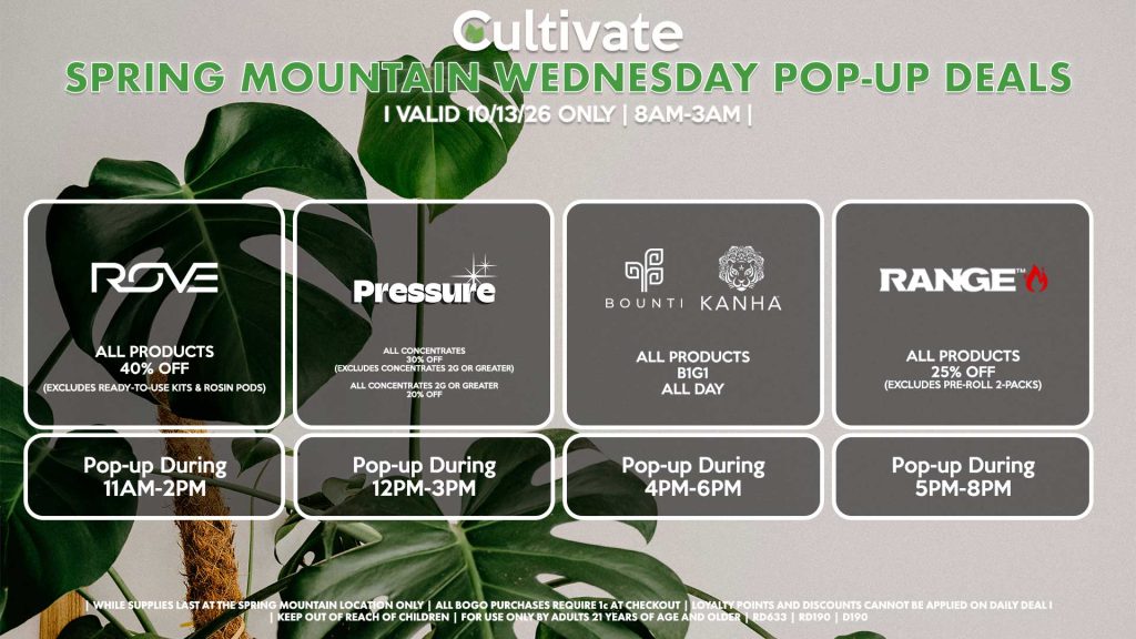 WEDNESDAY - 
BOUNTI/KANHA (D)
B1G1 ALL DAY
Pop-up During 12PM-2PM

RANGE (D)
All Products for 25% Off (Excludes Pre-Roll 2-Packs)
Pop-up During 1PM-4PM

PRESSURE (D)
All Concentrates for 30% OFF (Excludes Concentrates 2g Or Greater)
All Concentrates 2g Or Greater for 20% OFF
Pop-up During 4PM-7PM

ROVE (D)
40% Off All Products (Excludes Ready-To-Use Kits & Rosin Pods)
Pop-up During 4PM-7PM
