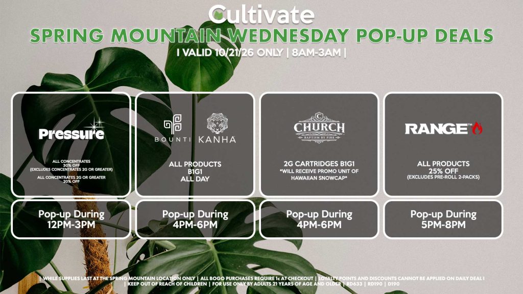 PRESSURE (SM)
All Concentrates for 30% OFF (Excludes Concentrates 2g Or Greater)
All Concentrates 2g Or Greater for 20% OFF
Pop-up During 12PM-3PM

BOUNTI/KANHA (SM)
All Products B1G1 ALL DAY
Pop-up During 4PM-6PM

CHURCH (SM)
2g Cartridges B1G1 *Will Receive Promo Unit Of Hawaiian Snowcap*
Pop-up During 4PM-6PM

RANGE (SM)
All Products for 25% Off (Excludes Pre-Roll 2-Packs)
Pop-up During 5PM-8PM

