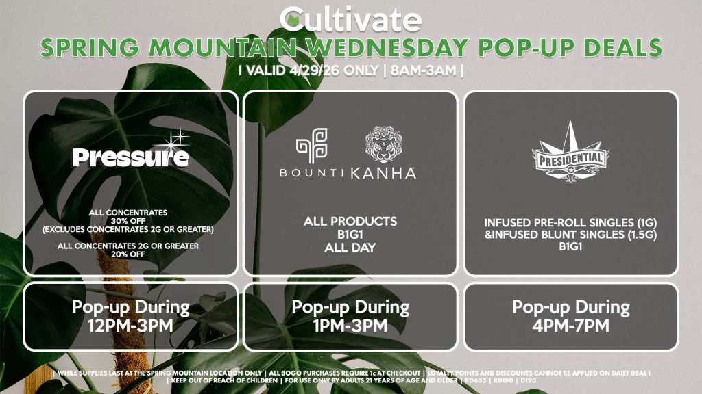 PRESSURE (SM)
All Concentrates for 30% OFF (Excludes Concentrates 2g Or Greater)
All Concentrates 2g Or Greater for 20% OFF
Pop-up During 12PM-3PM

BOUNTI/KANHA (SM)
All Products B1G1 ALL DAY
Pop-up During 4PM-6PM

PRESIDENTIAL (SM)
Infused Pre-Roll Singles (1g) &Infused Blunt Singles (1.5g) B1G1
Pop-up During 4PM-7PM
