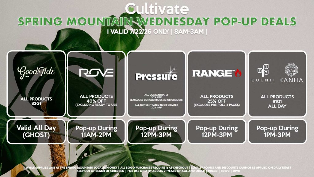 GOOD TIDE (SM)
All Products B2G1
Valid ALL DAY (GHOST)

ROVE (SM)
All Products 35% Off (Excluding Ready-To-Use Kits)
Pop-up During 11AM-2PM

PRESSURE (SM)
All Concentrates for 30% OFF (Excludes Concentrates 2g Or Greater)
All Concentrates 2g Or Greater for 20% OFF
Pop-up During 12PM-3PM

RANGE (SM)
All Products for 25% Off (Excludes Pre-Roll 2-Packs)
Pop-up During 12PM-3PM

BOUNTI/KANHA (SM)
All Products B1G1 ALL DAY
Pop-up During 4PM-6PM
